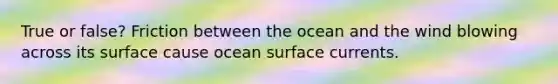 True or false? Friction between the ocean and the wind blowing across its surface cause ocean surface currents.