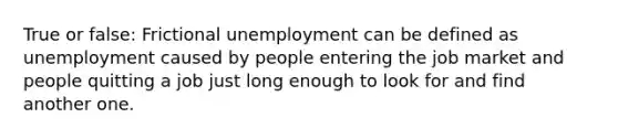 True or false: Frictional unemployment can be defined as unemployment caused by people entering the job market and people quitting a job just long enough to look for and find another one.