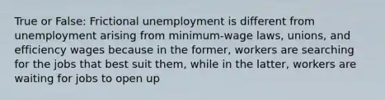 True or False: Frictional unemployment is different from unemployment arising from minimum-wage laws, unions, and efficiency wages because in the former, workers are searching for the jobs that best suit them, while in the latter, workers are waiting for jobs to open up