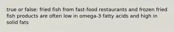 true or false: fried fish from fast-food restaurants and frozen fried fish products are often low in omega-3 fatty acids and high in solid fats