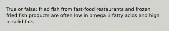 True or false: fried fish from fast-food restaurants and frozen fried fish products are often low in omega-3 fatty acids and high in solid fats