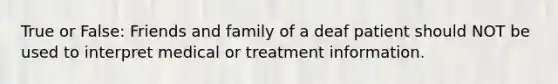 True or False: Friends and family of a deaf patient should NOT be used to interpret medical or treatment information.