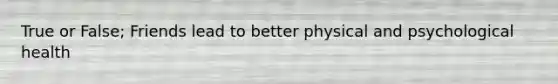 True or False; Friends lead to better physical and psychological health