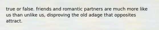 true or false. friends and romantic partners are much more like us than unlike us, disproving the old adage that opposites attract.