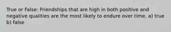 True or False: Friendships that are high in both positive and negative qualities are the most likely to endure over time. a) true b) false