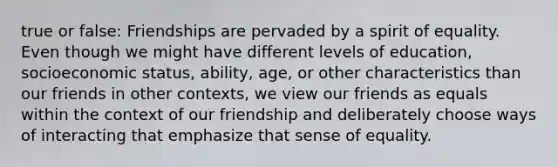 true or false: Friendships are pervaded by a spirit of equality. Even though we might have different levels of education, socioeconomic status, ability, age, or other characteristics than our friends in other contexts, we view our friends as equals within the context of our friendship and deliberately choose ways of interacting that emphasize that sense of equality.