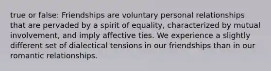 true or false: Friendships are voluntary personal relationships that are pervaded by a spirit of equality, characterized by mutual involvement, and imply affective ties. We experience a slightly different set of dialectical tensions in our friendships than in our romantic relationships.