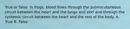 True or false. In frogs, blood flows through the pulmocutaneous circuit between the heart and the lungs and skin and through the systemic circuit between the heart and the rest of the body. A. True B. False