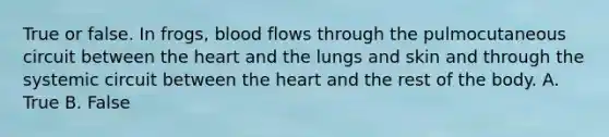 True or false. In frogs, blood flows through the pulmocutaneous circuit between the heart and the lungs and skin and through the systemic circuit between the heart and the rest of the body. A. True B. False