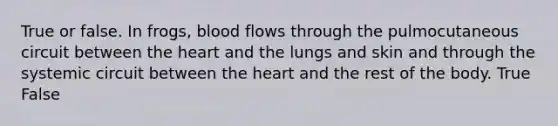 True or false. In frogs, blood flows through the pulmocutaneous circuit between the heart and the lungs and skin and through the systemic circuit between the heart and the rest of the body. True False