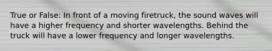 True or False: In front of a moving firetruck, the sound waves will have a higher frequency and shorter wavelengths. Behind the truck will have a lower frequency and longer wavelengths.