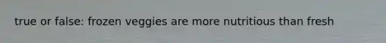 true or false: frozen veggies are more nutritious than fresh
