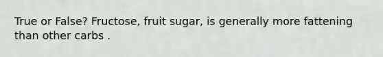 True or False? Fructose, fruit sugar, is generally more fattening than other carbs .