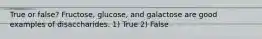 True or false? Fructose, glucose, and galactose are good examples of disaccharides. 1) True 2) False