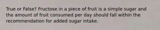 True or False? Fructose in a piece of fruit is a simple sugar and the amount of fruit consumed per day should fall within the recommendation for added sugar intake.