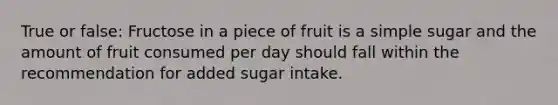 True or false: Fructose in a piece of fruit is a simple sugar and the amount of fruit consumed per day should fall within the recommendation for added sugar intake.