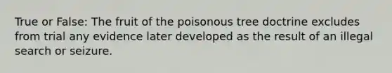 True or False: The fruit of the poisonous tree doctrine excludes from trial any evidence later developed as the result of an illegal search or seizure.