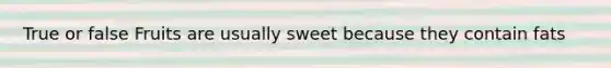 True or false Fruits are usually sweet because they contain fats