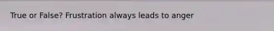 True or False? Frustration always leads to anger
