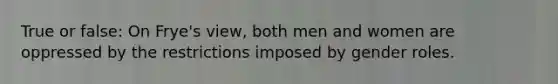 True or false: On Frye's view, both men and women are oppressed by the restrictions imposed by gender roles.