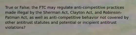 True or False; the FTC may regulate anti-competitive practices made illegal by the Sherman Act, Clayton Act, and Robinson-Patman Act, as well as anti-competitive behavior not covered by other antitrust statutes and potential or incipient antitrust violations?