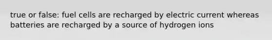 true or false: fuel cells are recharged by electric current whereas batteries are recharged by a source of hydrogen ions