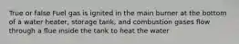 True or false Fuel gas is ignited in the main burner at the bottom of a water heater, storage tank, and combustion gases flow through a flue inside the tank to heat the water