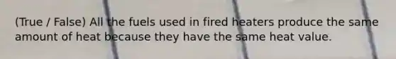 (True / False) All the fuels used in fired heaters produce the same amount of heat because they have the same heat value.