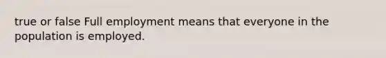 true or false Full employment means that everyone in the population is employed.