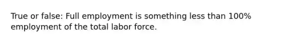 True or false: Full employment is something less than 100% employment of the total labor force.