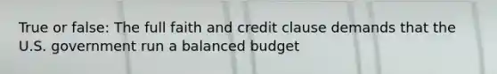 True or false: The full faith and credit clause demands that the U.S. government run a balanced budget