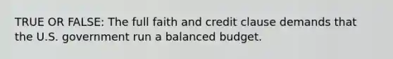 TRUE OR FALSE: The full faith and credit clause demands that the U.S. government run a balanced budget.