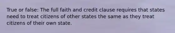 True or false: The full faith and credit clause requires that states need to treat citizens of other states the same as they treat citizens of their own state.