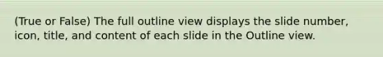 (True or False) The full outline view displays the slide number, icon, title, and content of each slide in the Outline view.