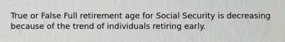 True or False Full retirement age for Social Security is decreasing because of the trend of individuals retiring early.