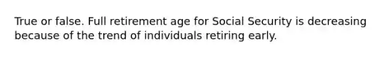 True or false. Full retirement age for Social Security is decreasing because of the trend of individuals retiring early.