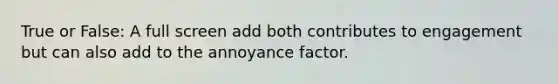 True or False: A full screen add both contributes to engagement but can also add to the annoyance factor.