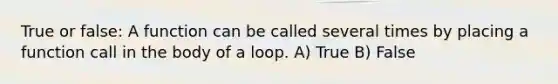 True or false: A function can be called several times by placing a function call in the body of a loop. A) True B) False