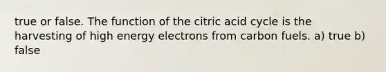 true or false. The function of the citric acid cycle is the harvesting of high energy electrons from carbon fuels. a) true b) false