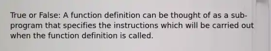 True or False: A function definition can be thought of as a sub-program that specifies the instructions which will be carried out when the function definition is called.