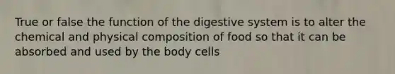 True or false the function of the digestive system is to alter the chemical and physical composition of food so that it can be absorbed and used by the body cells