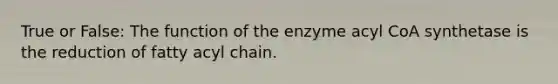 True or False: The function of the enzyme acyl CoA synthetase is the reduction of fatty acyl chain.