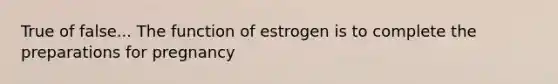 True of false... The function of estrogen is to complete the preparations for pregnancy