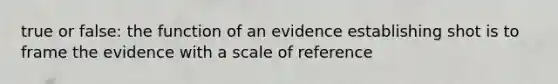 true or false: the function of an evidence establishing shot is to frame the evidence with a scale of reference