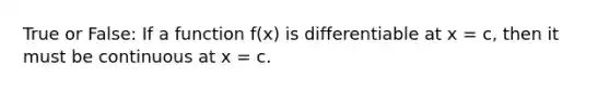 True or False: If a function f(x) is differentiable at x = c, then it must be continuous at x = c.