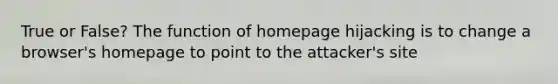 True or False? The function of homepage hijacking is to change a browser's homepage to point to the attacker's site