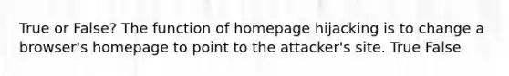 True or False? The function of homepage hijacking is to change a browser's homepage to point to the attacker's site. True False