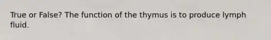 True or False? The function of the thymus is to produce lymph fluid.