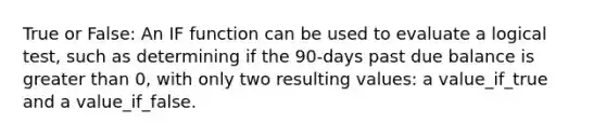 True or False: An IF function can be used to evaluate a logical test, such as determining if the 90-days past due balance is greater than 0, with only two resulting values: a value_if_true and a value_if_false.