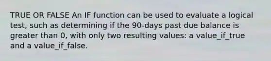 TRUE OR FALSE An IF function can be used to evaluate a logical test, such as determining if the 90-days past due balance is <a href='https://www.questionai.com/knowledge/ktgHnBD4o3-greater-than' class='anchor-knowledge'>greater than</a> 0, with only two resulting values: a value_if_true and a value_if_false.